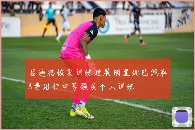 吕迪格恢复训练进展明显姆巴佩和A费进行中等强度个人训练