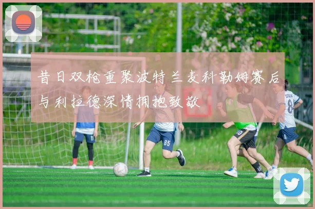 昔日双枪重聚波特兰麦科勒姆赛后与利拉德深情拥抱致敬
