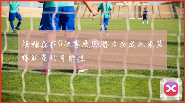杨瀚森在G联赛展现潜力或成未来篮球新星的可能性