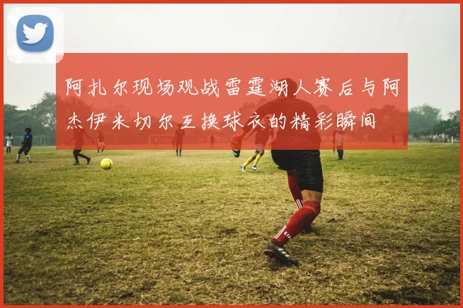 阿扎尔现场观战雷霆湖人赛后与阿杰伊米切尔互换球衣的精彩瞬间