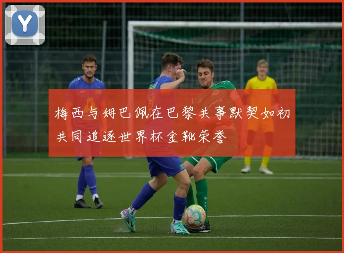 梅西与姆巴佩在巴黎共事默契如初共同追逐世界杯金靴荣誉
