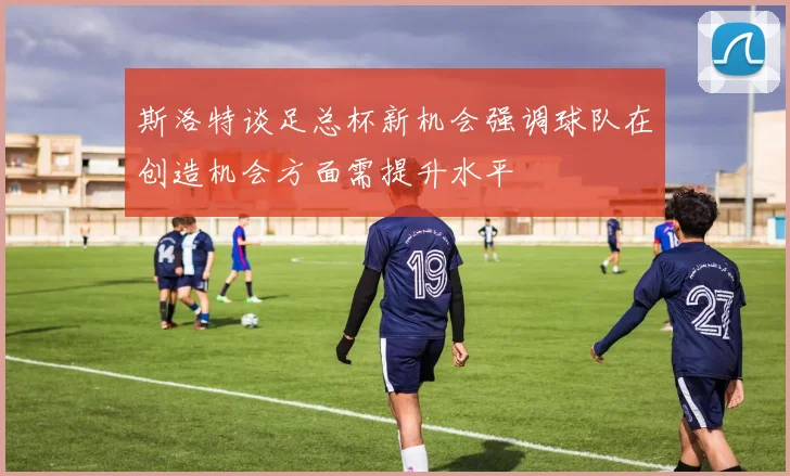 斯洛特谈足总杯新机会强调球队在创造机会方面需提升水平