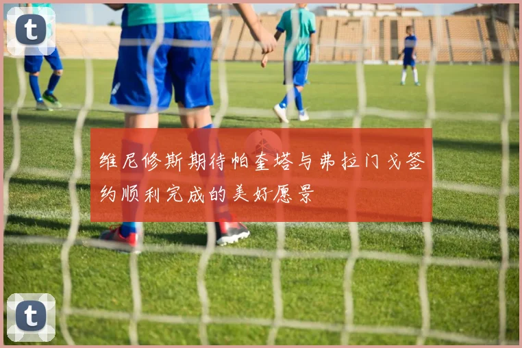 维尼修斯期待帕奎塔与弗拉门戈签约顺利完成的美好愿景