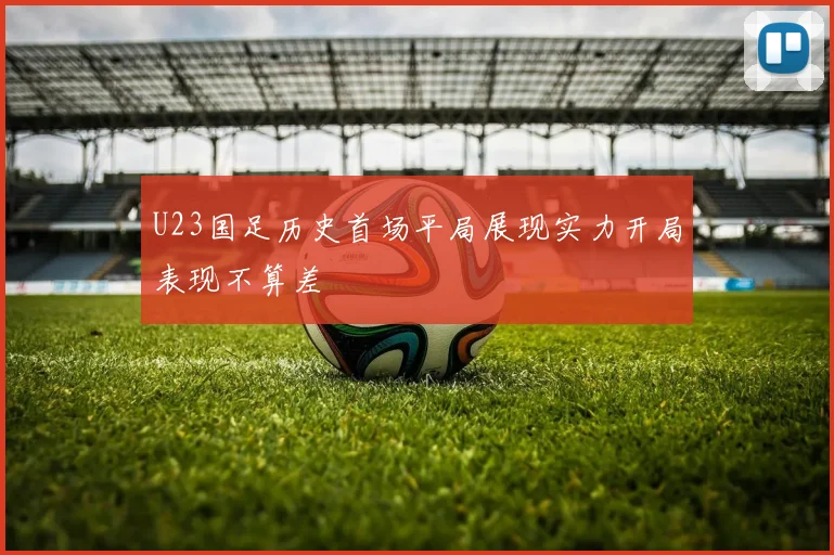 U23国足历史首场平局展现实力开局表现不算差