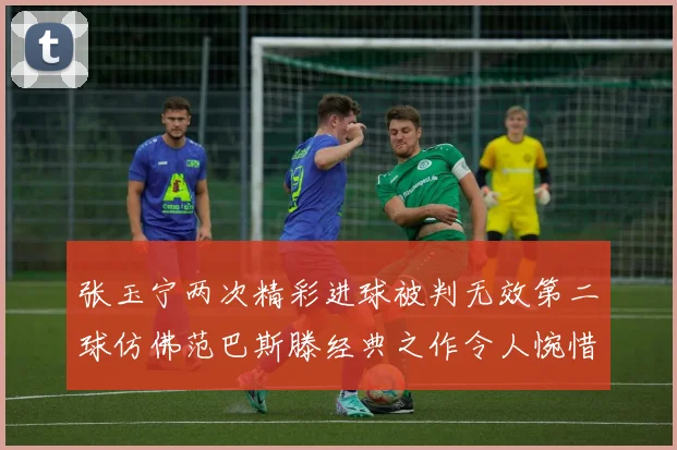 张玉宁两次精彩进球被判无效第二球仿佛范巴斯滕经典之作令人惋惜