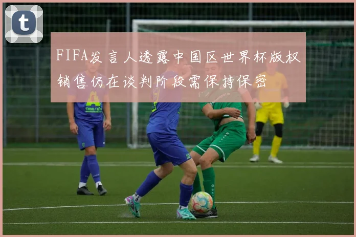 FIFA发言人透露中国区世界杯版权销售仍在谈判阶段需保持保密