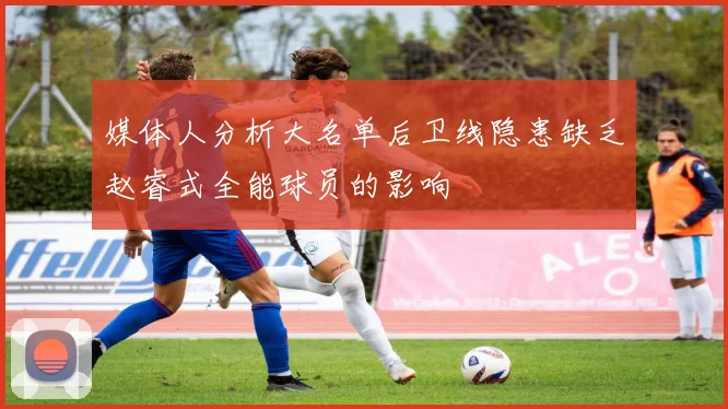 媒体人分析大名单后卫线隐患缺乏赵睿式全能球员的影响