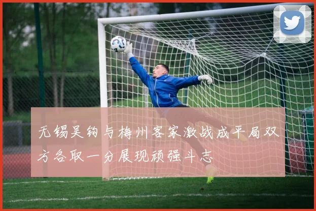 无锡吴钩与梅州客家激战成平局双方各取一分展现顽强斗志