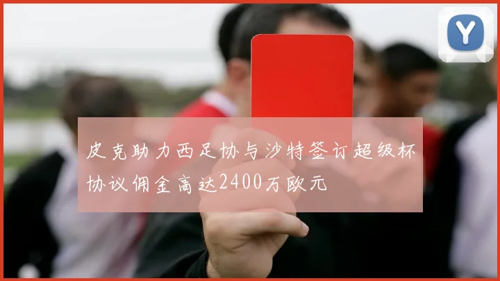 皮克助力西足协与沙特签订超级杯协议佣金高达2400万欧元